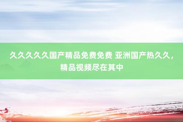 久久久久久国产精品免费免费 亚洲国产热久久，精品视频尽在其中