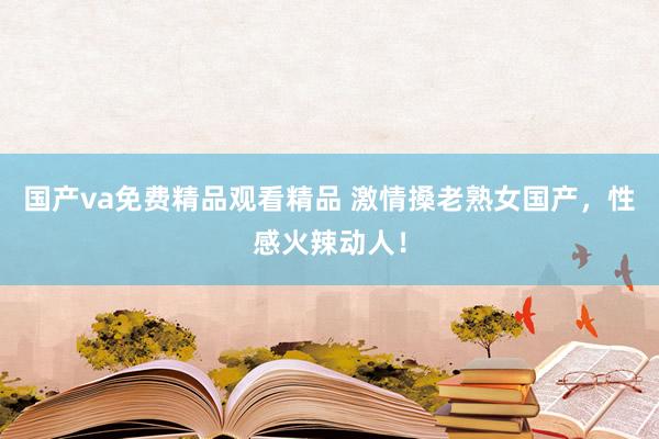 国产va免费精品观看精品 激情搡老熟女国产，性感火辣动人！