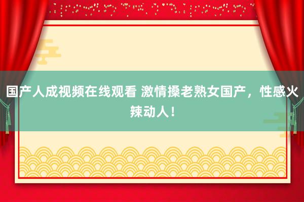 国产人成视频在线观看 激情搡老熟女国产，性感火辣动人！