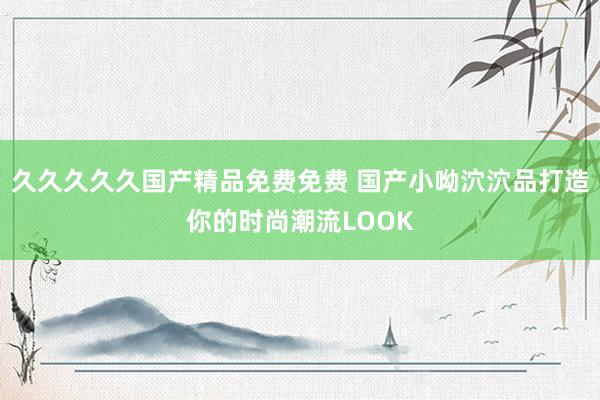 久久久久久国产精品免费免费 国产小呦泬泬品打造你的时尚潮流LOOK