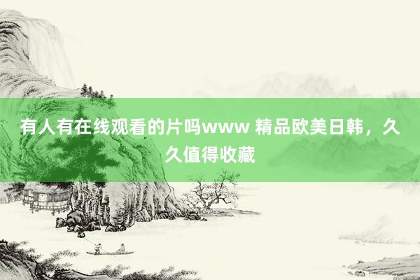 有人有在线观看的片吗www 精品欧美日韩，久久值得收藏