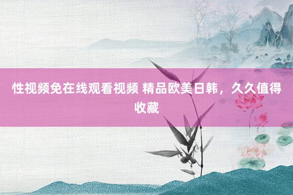 性视频免在线观看视频 精品欧美日韩，久久值得收藏