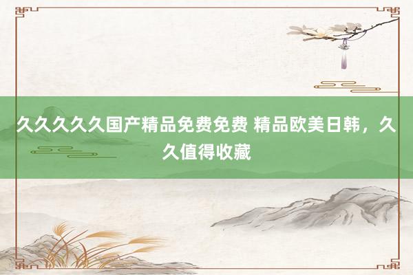 久久久久久国产精品免费免费 精品欧美日韩，久久值得收藏