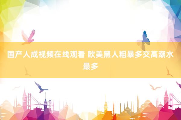 国产人成视频在线观看 欧美黑人粗暴多交高潮水最多