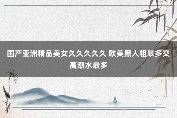 国产亚洲精品美女久久久久久 欧美黑人粗暴多交高潮水最多