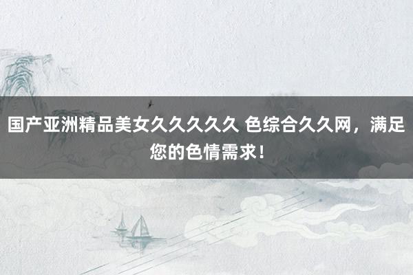 国产亚洲精品美女久久久久久 色综合久久网，满足您的色情需求！