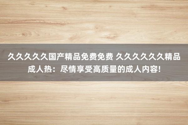 久久久久久国产精品免费免费 久久久久久久精品成人热：尽情享受高质量的成人内容!