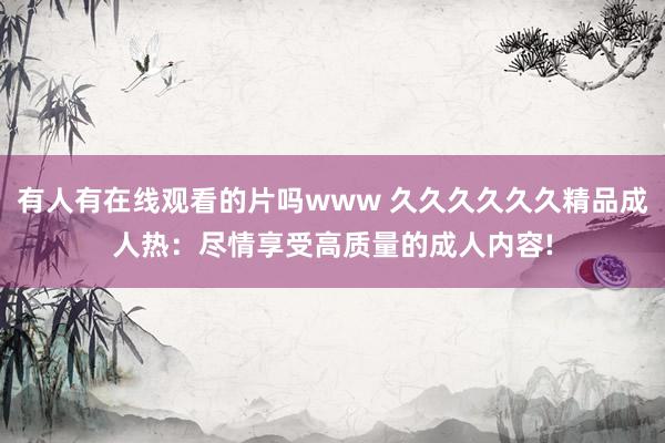 有人有在线观看的片吗www 久久久久久久精品成人热：尽情享受高质量的成人内容!