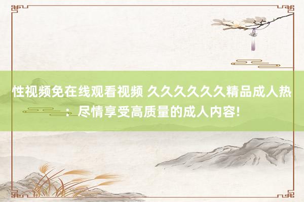 性视频免在线观看视频 久久久久久久精品成人热：尽情享受高质量的成人内容!