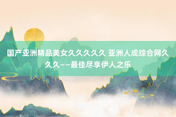 国产亚洲精品美女久久久久久 亚洲人成综合网久久久——最佳尽享伊人之乐