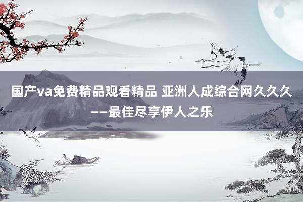 国产va免费精品观看精品 亚洲人成综合网久久久——最佳尽享伊人之乐