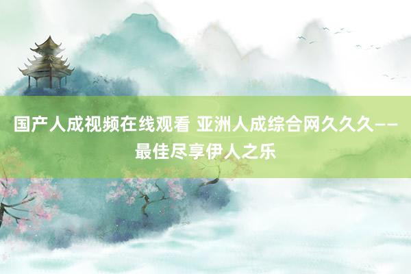 国产人成视频在线观看 亚洲人成综合网久久久——最佳尽享伊人之乐