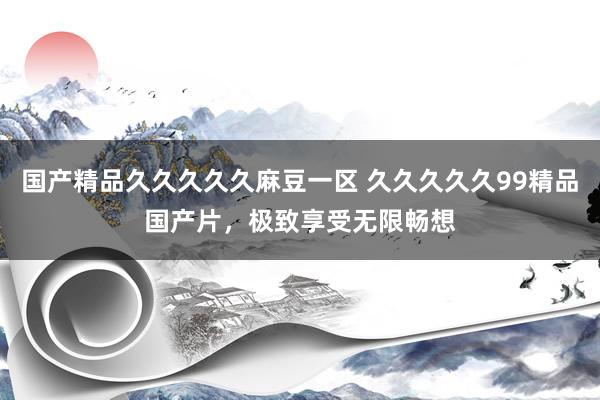 国产精品久久久久久麻豆一区 久久久久久99精品国产片，极致享受无限畅想