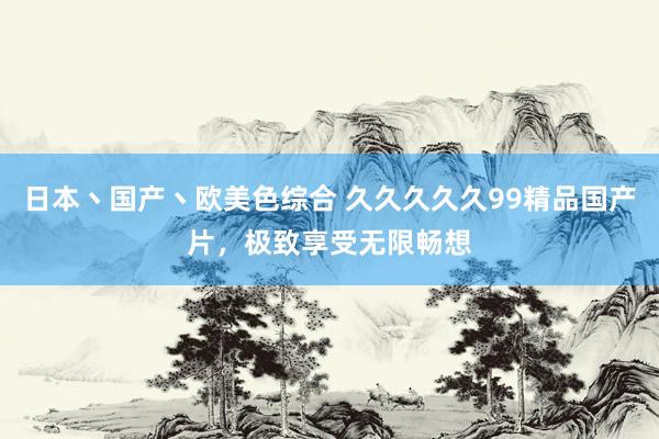日本丶国产丶欧美色综合 久久久久久99精品国产片，极致享受无限畅想