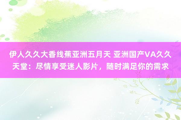 伊人久久大香线蕉亚洲五月天 亚洲国产VA久久天堂：尽情享受迷人影片，随时满足你的需求