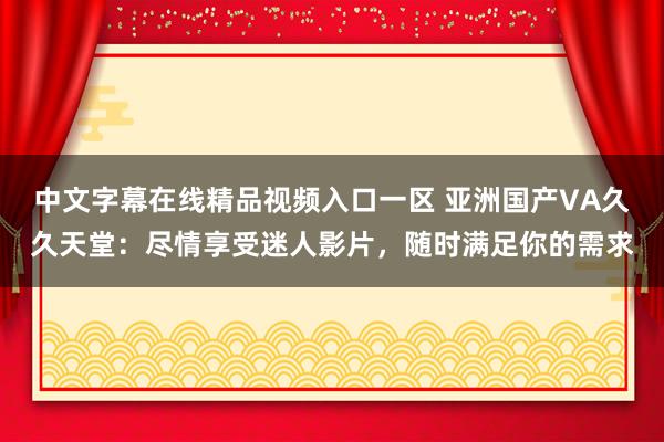 中文字幕在线精品视频入口一区 亚洲国产VA久久天堂：尽情享受迷人影片，随时满足你的需求