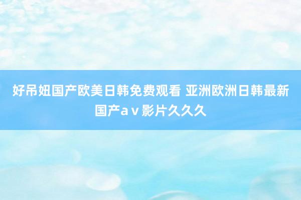 好吊妞国产欧美日韩免费观看 亚洲欧洲日韩最新国产aⅴ影片久久久