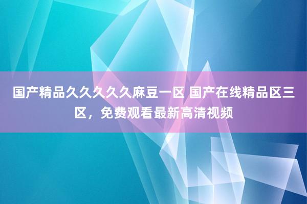 国产精品久久久久久麻豆一区 国产在线精品区三区，免费观看最新高清视频