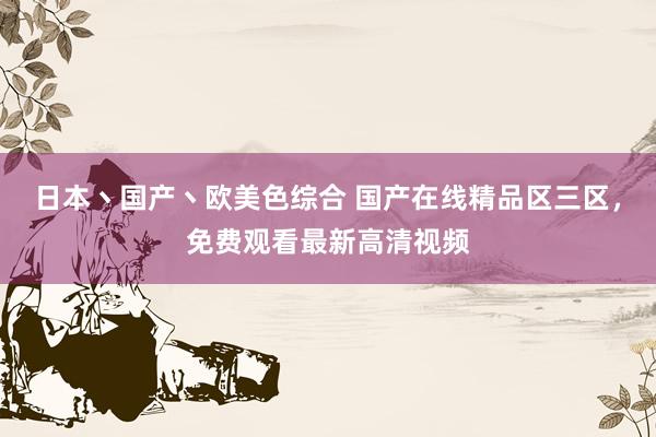 日本丶国产丶欧美色综合 国产在线精品区三区，免费观看最新高清视频