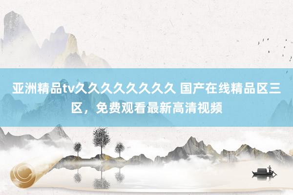 亚洲精品tv久久久久久久久久 国产在线精品区三区，免费观看最新高清视频