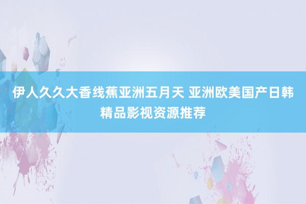 伊人久久大香线蕉亚洲五月天 亚洲欧美国产日韩精品影视资源推荐