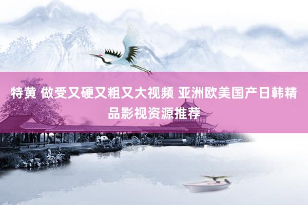 特黄 做受又硬又粗又大视频 亚洲欧美国产日韩精品影视资源推荐