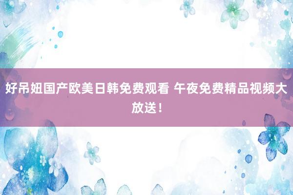 好吊妞国产欧美日韩免费观看 午夜免费精品视频大放送！