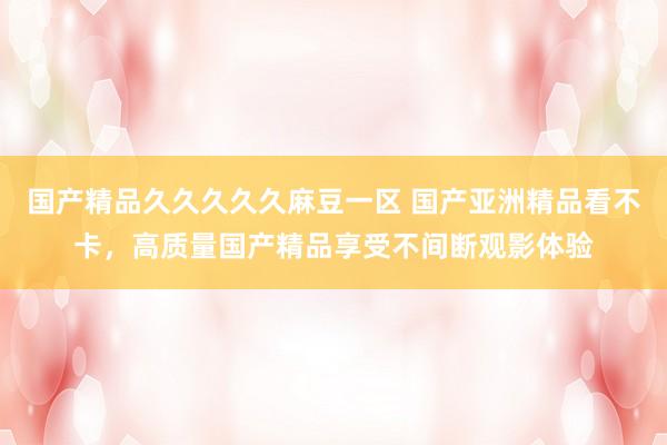 国产精品久久久久久麻豆一区 国产亚洲精品看不卡，高质量国产精品享受不间断观影体验