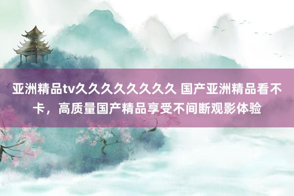 亚洲精品tv久久久久久久久久 国产亚洲精品看不卡，高质量国产精品享受不间断观影体验