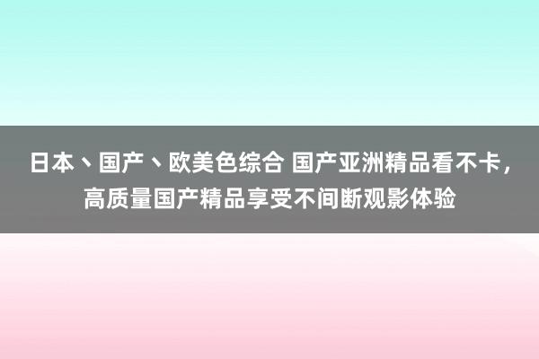 日本丶国产丶欧美色综合 国产亚洲精品看不卡，高质量国产精品享受不间断观影体验
