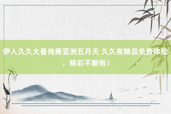 伊人久久大香线蕉亚洲五月天 久久夜精品免费体验，精彩不断啦！