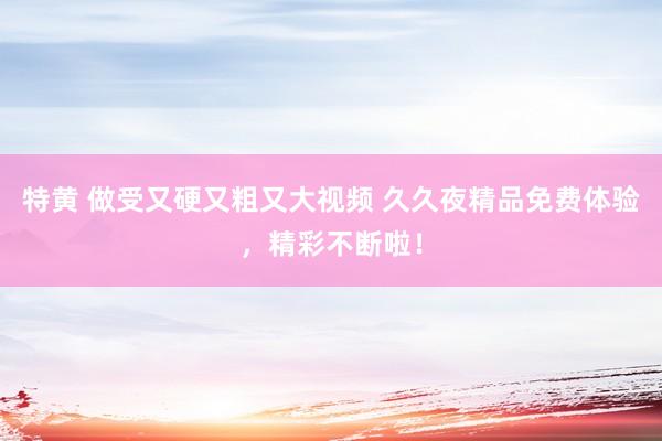 特黄 做受又硬又粗又大视频 久久夜精品免费体验，精彩不断啦！
