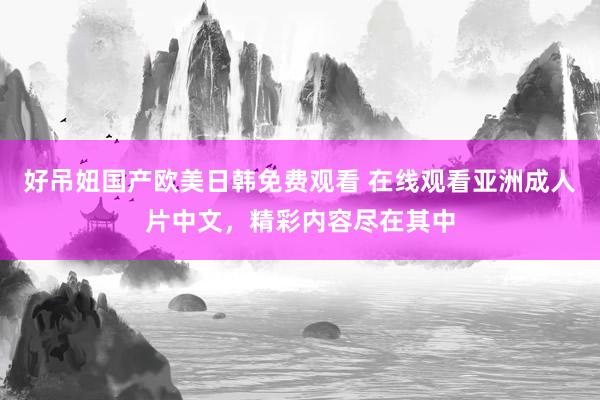 好吊妞国产欧美日韩免费观看 在线观看亚洲成人片中文，精彩内容尽在其中