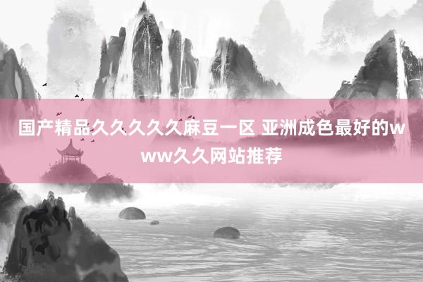 国产精品久久久久久麻豆一区 亚洲成色最好的www久久网站推荐