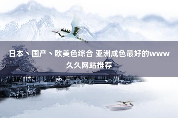 日本丶国产丶欧美色综合 亚洲成色最好的www久久网站推荐