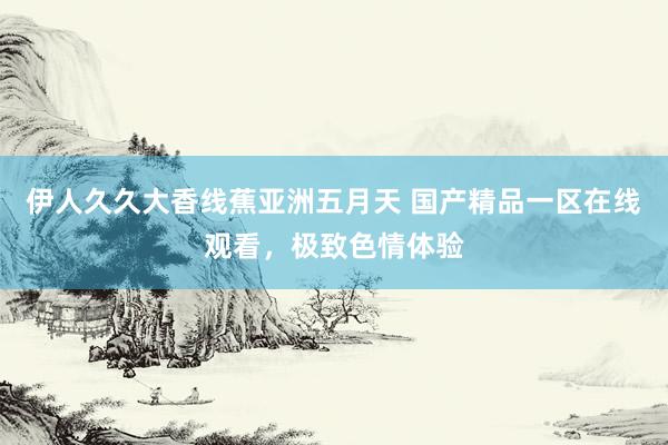 伊人久久大香线蕉亚洲五月天 国产精品一区在线观看，极致色情体验