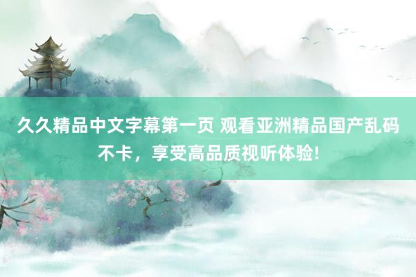 久久精品中文字幕第一页 观看亚洲精品国产乱码不卡，享受高品质视听体验!