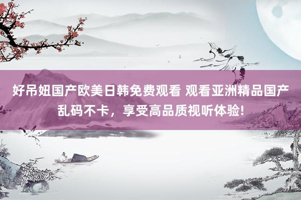 好吊妞国产欧美日韩免费观看 观看亚洲精品国产乱码不卡，享受高品质视听体验!