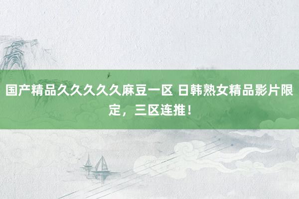 国产精品久久久久久麻豆一区 日韩熟女精品影片限定，三区连推！