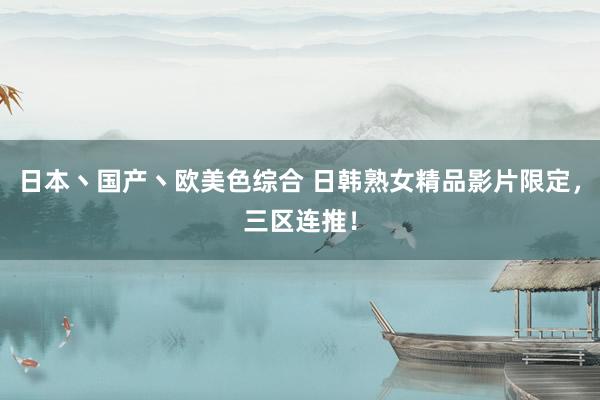 日本丶国产丶欧美色综合 日韩熟女精品影片限定，三区连推！