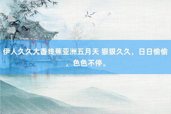 伊人久久大香线蕉亚洲五月天 狠狠久久，日日偷偷，色色不停。