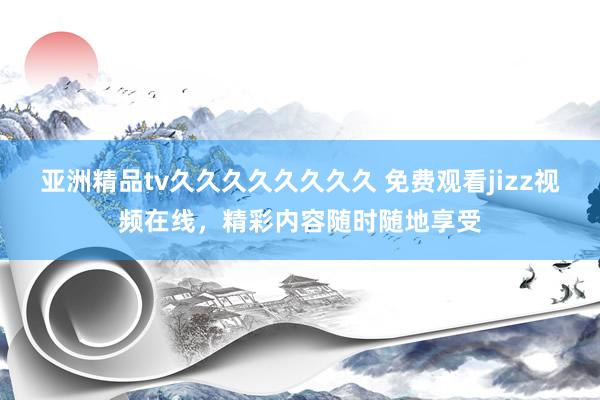 亚洲精品tv久久久久久久久久 免费观看jizz视频在线，精彩内容随时随地享受