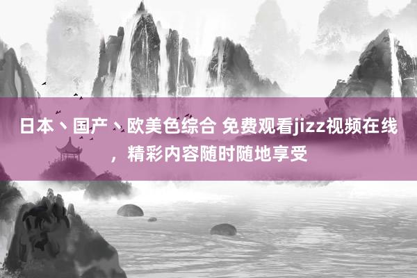日本丶国产丶欧美色综合 免费观看jizz视频在线，精彩内容随时随地享受