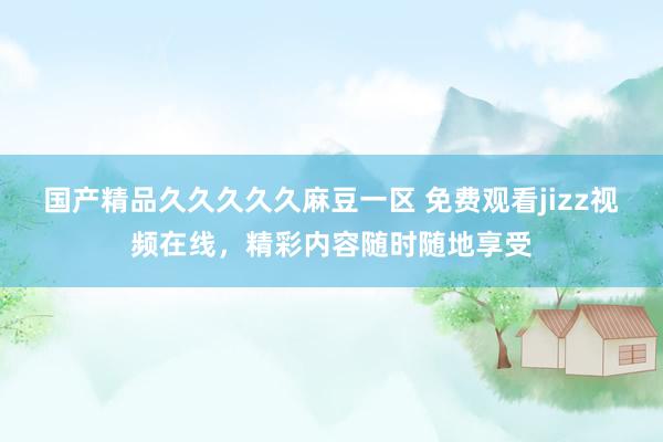 国产精品久久久久久麻豆一区 免费观看jizz视频在线，精彩内容随时随地享受