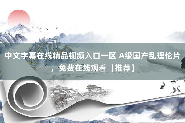 中文字幕在线精品视频入口一区 A级国产乱理伦片，免费在线观看【推荐】