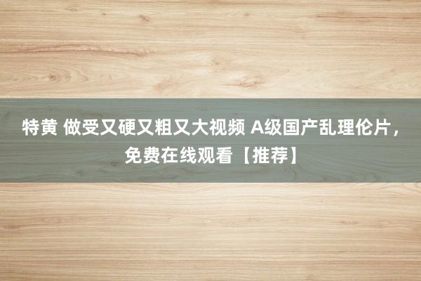 特黄 做受又硬又粗又大视频 A级国产乱理伦片，免费在线观看【推荐】