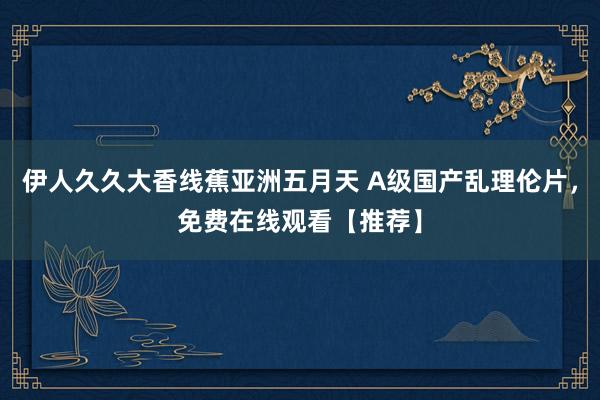 伊人久久大香线蕉亚洲五月天 A级国产乱理伦片，免费在线观看【推荐】