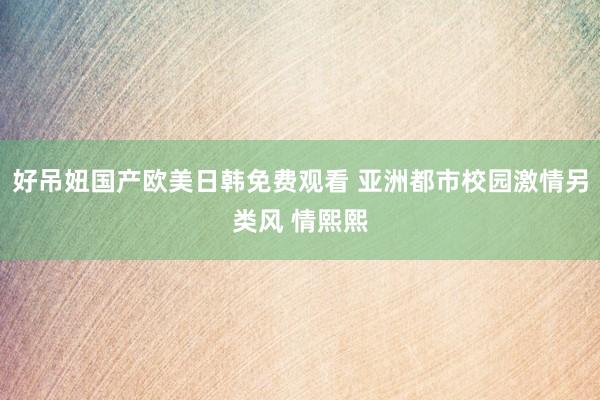 好吊妞国产欧美日韩免费观看 亚洲都市校园激情另类风 情熙熙