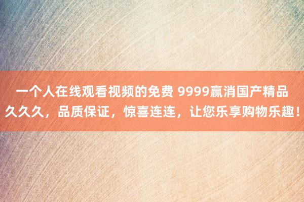 一个人在线观看视频的免费 9999赢消国产精品久久久，品质保证，惊喜连连，让您乐享购物乐趣！