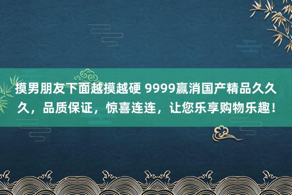摸男朋友下面越摸越硬 9999赢消国产精品久久久，品质保证，惊喜连连，让您乐享购物乐趣！